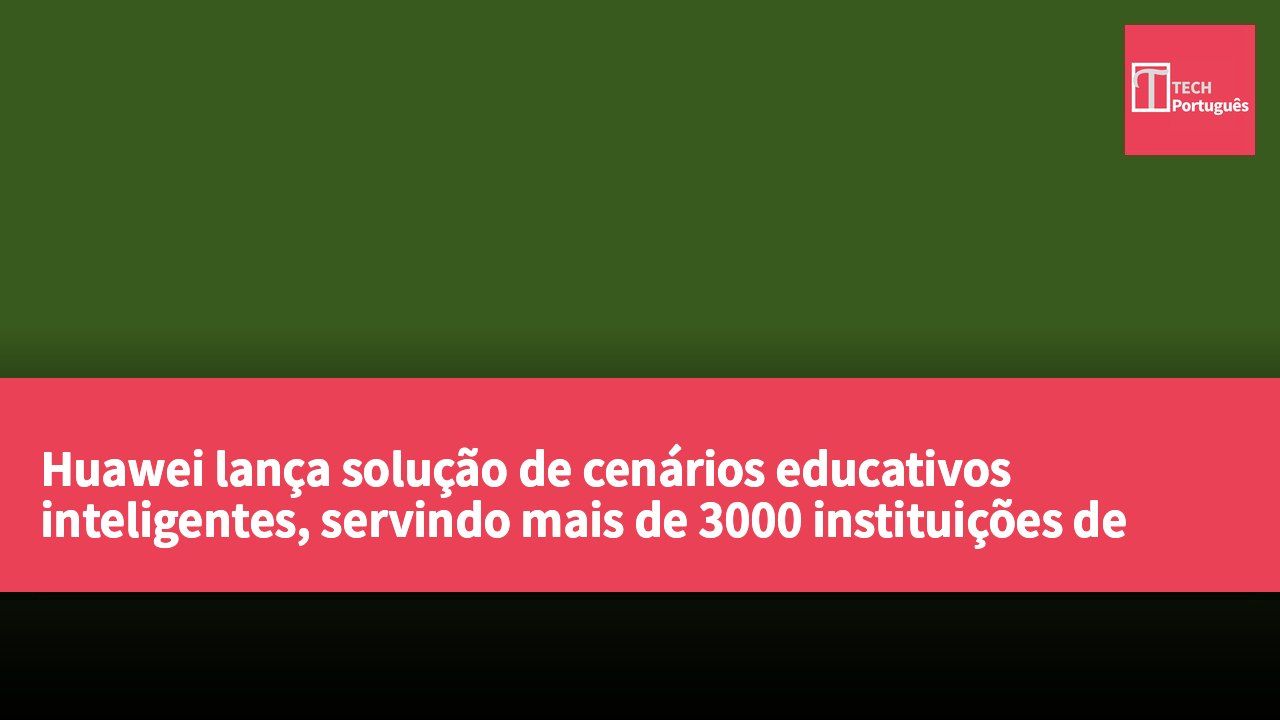 Huawei lança solução de cenários educativos inteligentes, servindo mais de 3000 instituições de ensino
