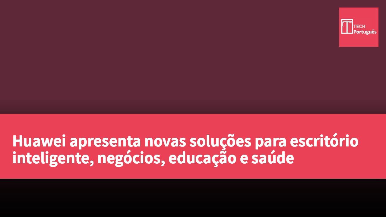 Huawei apresenta novas soluções para escritório inteligente, negócios, educação e saúde