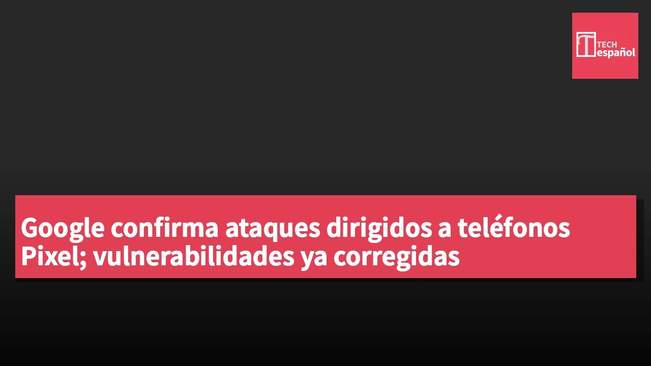 Google confirma ataques dirigidos a teléfonos Pixel; vulnerabilidades ya corregidas