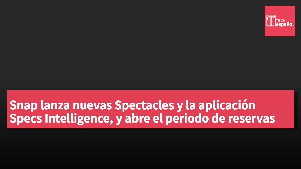 Snap lanza nuevas Spectacles y la aplicación Specs Intelligence, y abre el periodo de reservas