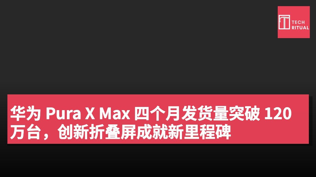 华为 Pura X Max 四个月发货量突破 120 万台,创新折叠屏成就新里程碑