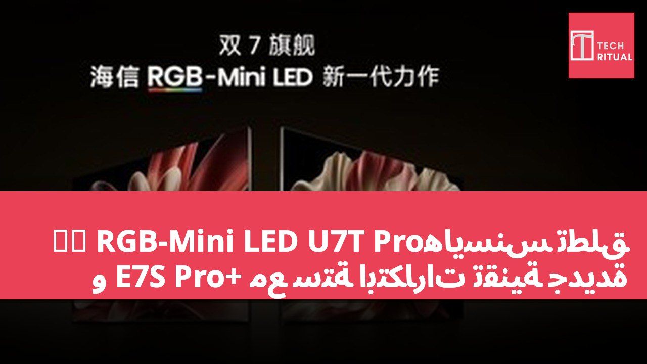 هايسنس تطلق旗舰 RGB-Mini LED U7T Pro و E7S Pro+ مع ستة ابتكارات تقنية جديدة