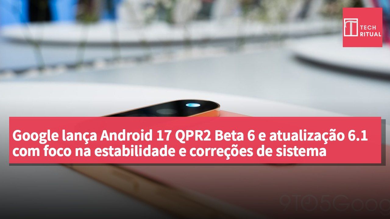Google lança Android 17 QPR2 Beta 6 e atualização 6.1 com foco na estabilidade e correções de sistema